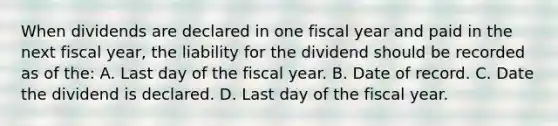 When dividends are declared in one fiscal year and paid in the next fiscal year, the liability for the dividend should be recorded as of the: A. Last day of the fiscal year. B. Date of record. C. Date the dividend is declared. D. Last day of the fiscal year.