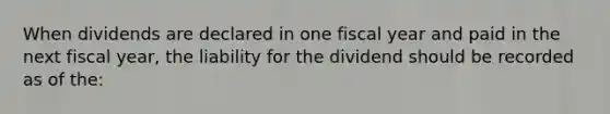 When dividends are declared in one fiscal year and paid in the next fiscal year, the liability for the dividend should be recorded as of the: