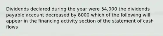 Dividends declared during the year were 54,000 the dividends payable account decreased by 8000 which of the following will appear in the financing activity section of the statement of cash flows