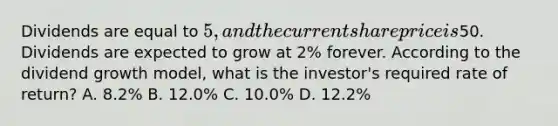 Dividends are equal to 5, and the current share price is50. Dividends are expected to grow at 2% forever. According to the dividend growth model, what is the investor's required rate of return? A. 8.2% B. 12.0% C. 10.0% D. 12.2%