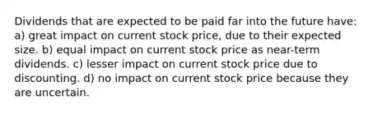 Dividends that are expected to be paid far into the future have: a) great impact on current stock price, due to their expected size. b) equal impact on current stock price as near-term dividends. c) lesser impact on current stock price due to discounting. d) no impact on current stock price because they are uncertain.