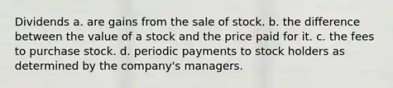 Dividends a. are gains from the sale of stock. b. the difference between the value of a stock and the price paid for it. c. the fees to purchase stock. d. periodic payments to stock holders as determined by the company's managers.