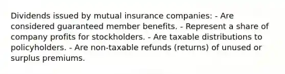 Dividends issued by mutual insurance companies: - Are considered guaranteed member benefits. - Represent a share of company profits for stockholders. - Are taxable distributions to policyholders. - Are non-taxable refunds (returns) of unused or surplus premiums.