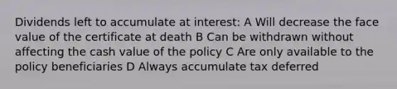 Dividends left to accumulate at interest: A Will decrease the face value of the certificate at death B Can be withdrawn without affecting the cash value of the policy C Are only available to the policy beneficiaries D Always accumulate tax deferred