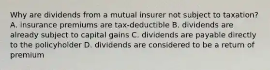 Why are dividends from a mutual insurer not subject to taxation? A. insurance premiums are tax-deductible B. dividends are already subject to capital gains C. dividends are payable directly to the policyholder D. dividends are considered to be a return of premium