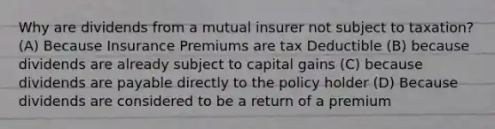 Why are dividends from a mutual insurer not subject to taxation? (A) Because Insurance Premiums are tax Deductible (B) because dividends are already subject to capital gains (C) because dividends are payable directly to the policy holder (D) Because dividends are considered to be a return of a premium