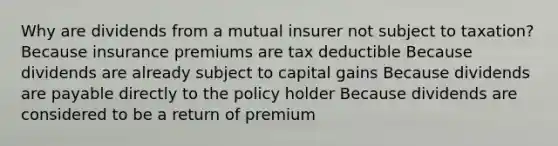 Why are dividends from a mutual insurer not subject to taxation? Because insurance premiums are tax deductible Because dividends are already subject to capital gains Because dividends are payable directly to the policy holder Because dividends are considered to be a return of premium