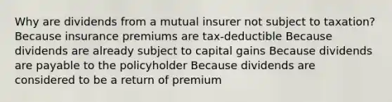 Why are dividends from a mutual insurer not subject to taxation? Because insurance premiums are tax-deductible Because dividends are already subject to capital gains Because dividends are payable to the policyholder Because dividends are considered to be a return of premium