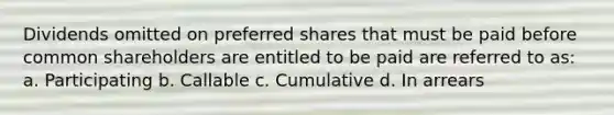 Dividends omitted on preferred shares that must be paid before common shareholders are entitled to be paid are referred to as: a. Participating b. Callable c. Cumulative d. In arrears