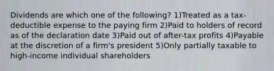 Dividends are which one of the following? 1)Treated as a tax-deductible expense to the paying firm 2)Paid to holders of record as of the declaration date 3)Paid out of after-tax profits 4)Payable at the discretion of a firm's president 5)Only partially taxable to high-income individual shareholders