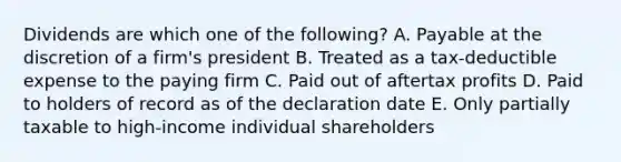 Dividends are which one of the following? A. Payable at the discretion of a firm's president B. Treated as a tax-deductible expense to the paying firm C. Paid out of aftertax profits D. Paid to holders of record as of the declaration date E. Only partially taxable to high-income individual shareholders