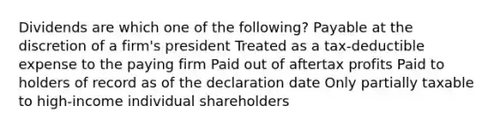 Dividends are which one of the following? Payable at the discretion of a firm's president Treated as a tax-deductible expense to the paying firm Paid out of aftertax profits Paid to holders of record as of the declaration date Only partially taxable to high-income individual shareholders