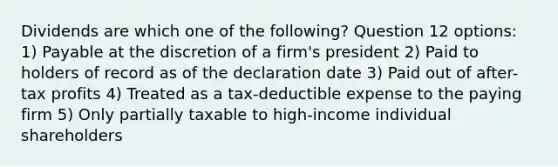 Dividends are which one of the following? Question 12 options: 1) Payable at the discretion of a firm's president 2) Paid to holders of record as of the declaration date 3) Paid out of after-tax profits 4) Treated as a tax-deductible expense to the paying firm 5) Only partially taxable to high-income individual shareholders