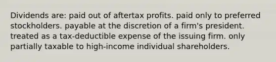 Dividends are: paid out of aftertax profits. paid only to preferred stockholders. payable at the discretion of a firm's president. treated as a tax-deductible expense of the issuing firm. only partially taxable to high-income individual shareholders.