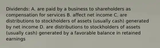 Dividends: A. are paid by a business to shareholders as compensation for services B. affect net income C. are distributions to stockholders of assets (usually cash) generated by net income D. are distributions to stockholders of assets (usually cash) generated by a favorable balance in retained earnings