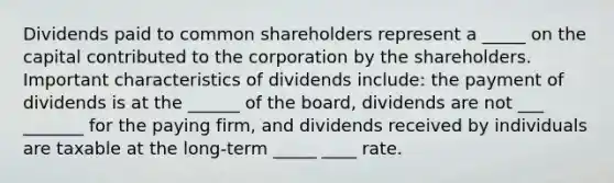 Dividends paid to common shareholders represent a _____ on the capital contributed to the corporation by the shareholders. Important characteristics of dividends include: the payment of dividends is at the ______ of the board, dividends are not ___ _______ for the paying firm, and dividends received by individuals are taxable at the long-term _____ ____ rate.