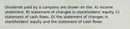 Dividends paid by a company are shown on the: A) income statement. B) statement of changes in stockholders' equity. C) statement of cash flows. D) the statement of changes in stockholders' equity and the statement of cash flows