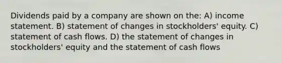 Dividends paid by a company are shown on the: A) income statement. B) statement of changes in stockholders' equity. C) statement of cash flows. D) the statement of changes in stockholders' equity and the statement of cash flows