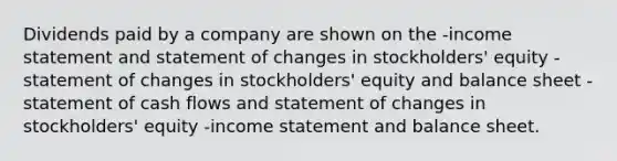 Dividends paid by a company are shown on the -income statement and statement of changes in stockholders' equity -statement of changes in stockholders' equity and balance sheet -statement of cash flows and statement of changes in stockholders' equity -income statement and balance sheet.