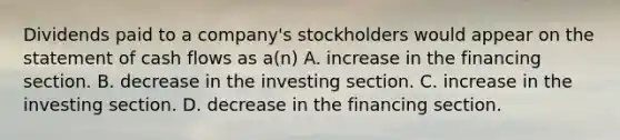 Dividends paid to a company's stockholders would appear on the statement of cash flows as a(n) A. increase in the financing section. B. decrease in the investing section. C. increase in the investing section. D. decrease in the financing section.