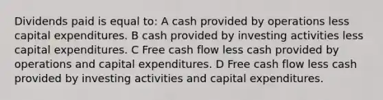 Dividends paid is equal to: A cash provided by operations less capital expenditures. B cash provided by investing activities less capital expenditures. C Free cash flow less cash provided by operations and capital expenditures. D Free cash flow less cash provided by investing activities and capital expenditures.