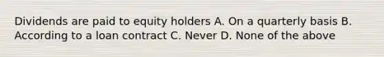 Dividends are paid to equity holders A. On a quarterly basis B. According to a loan contract C. Never D. None of the above