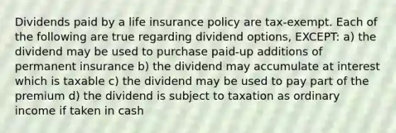 Dividends paid by a life insurance policy are tax-exempt. Each of the following are true regarding dividend options, EXCEPT: a) the dividend may be used to purchase paid-up additions of permanent insurance b) the dividend may accumulate at interest which is taxable c) the dividend may be used to pay part of the premium d) the dividend is subject to taxation as ordinary income if taken in cash