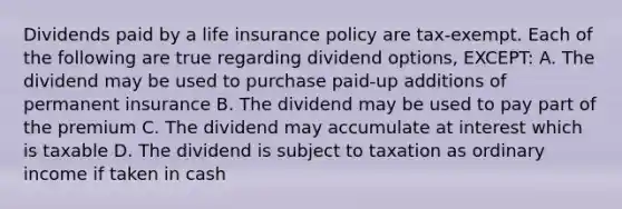 Dividends paid by a life insurance policy are tax-exempt. Each of the following are true regarding dividend options, EXCEPT: A. The dividend may be used to purchase paid-up additions of permanent insurance B. The dividend may be used to pay part of the premium C. The dividend may accumulate at interest which is taxable D. The dividend is subject to taxation as ordinary income if taken in cash