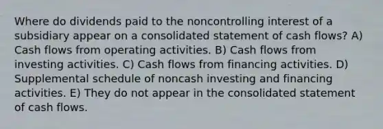 Where do dividends paid to the noncontrolling interest of a subsidiary appear on a consolidated statement of cash flows? A) Cash flows from operating activities. B) Cash flows from investing activities. C) Cash flows from financing activities. D) Supplemental schedule of noncash investing and financing activities. E) They do not appear in the consolidated statement of cash flows.