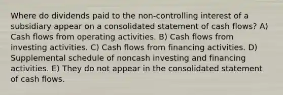 Where do dividends paid to the non-controlling interest of a subsidiary appear on a consolidated statement of cash flows? A) Cash flows from operating activities. B) Cash flows from investing activities. C) Cash flows from financing activities. D) Supplemental schedule of noncash investing and financing activities. E) They do not appear in the consolidated statement of cash flows.