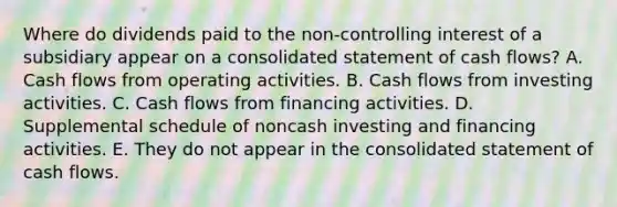 Where do dividends paid to the non-controlling interest of a subsidiary appear on a consolidated statement of cash flows? A. Cash flows from operating activities. B. Cash flows from investing activities. C. Cash flows from financing activities. D. Supplemental schedule of noncash investing and financing activities. E. They do not appear in the consolidated statement of cash flows.