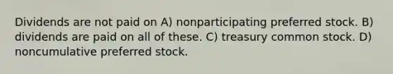 Dividends are not paid on A) nonparticipating preferred stock. B) dividends are paid on all of these. C) treasury common stock. D) noncumulative preferred stock.