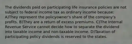 The dividends paid on participating life insurance policies are not subject to federal income tax as ordinary income because: A)They represent the policyowner's share of the company's profits. B)They are a return of excess premiums. C)The Internal Revenue Service cannot decide how to separate the dividend into taxable income and non-taxable income. D)Taxation of participating policy dividends is reserved to the states.