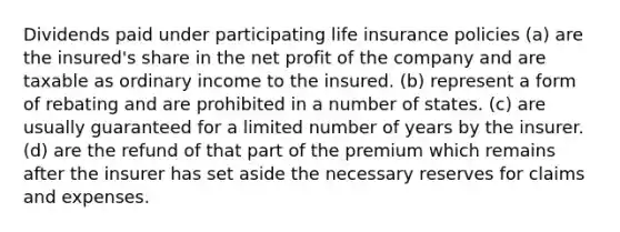 Dividends paid under participating <a href='https://www.questionai.com/knowledge/kwvuu0uLdT-life-insurance' class='anchor-knowledge'>life insurance</a> policies (a) are the insured's share in the net profit of the company and are taxable as ordinary income to the insured. (b) represent a form of rebating and are prohibited in a number of states. (c) are usually guaranteed for a limited number of years by the insurer. (d) are the refund of that part of the premium which remains after the insurer has set aside the necessary reserves for claims and expenses.