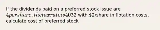 If the dividends paid on a preferred stock issue are 4 per share, the tax rate is 40% and the price of the stock is32 with 2/share in flotation costs, calculate cost of preferred stock