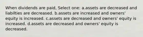 When dividends are paid, Select one: a.assets are decreased and liabilties are decreased. b.assets are increased and owners' equity is increased. c.assets are decreased and owners' equity is increased. d.assets are decreased and owners' equity is decreased.