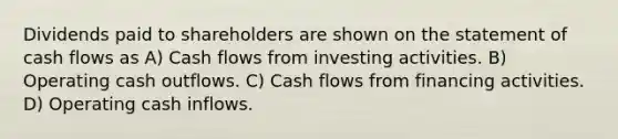 Dividends paid to shareholders are shown on the statement of cash flows as A) Cash flows from investing activities. B) Operating cash outflows. C) Cash flows from financing activities. D) Operating cash inflows.