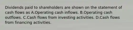 Dividends paid to shareholders are shown on the statement of cash flows as A.Operating cash inflows. B.Operating cash outflows. C.Cash flows from investing activities. D.Cash flows from financing activities.