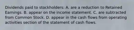 Dividends paid to stockholders: A. are a reduction to Retained Earnings. B. appear on the income statement. C. are subtracted from Common Stock. D. appear in the cash flows from operating activities section of the statement of cash flows.