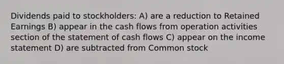 Dividends paid to stockholders: A) are a reduction to Retained Earnings B) appear in the cash flows from operation activities section of the statement of cash flows C) appear on the income statement D) are subtracted from Common stock