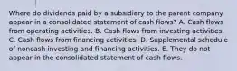 Where do dividends paid by a subsidiary to the parent company appear in a consolidated statement of cash flows? A. Cash flows from operating activities. B. Cash flows from investing activities. C. Cash flows from financing activities. D. Supplemental schedule of noncash investing and financing activities. E. They do not appear in the consolidated statement of cash flows.