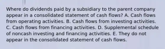 Where do dividends paid by a subsidiary to the parent company appear in a consolidated statement of cash flows? A. Cash flows from operating activities. B. Cash flows from investing activities. C. Cash flows from financing activities. D. Supplemental schedule of noncash investing and financing activities. E. They do not appear in the consolidated statement of cash flows.