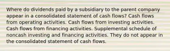 Where do dividends paid by a subsidiary to the parent company appear in a consolidated statement of cash flows? Cash flows from operating activities. Cash flows from investing activities. Cash flows from financing activities. Supplemental schedule of noncash investing and financing activities. They do not appear in the consolidated statement of cash flows.