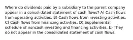 Where do dividends paid by a subsidiary to the parent company appear in a consolidated statement of cash flows? A) Cash flows from operating activities. B) Cash flows from investing activities. C) Cash flows from financing activities. D) Supplemental schedule of noncash investing and financing activities. E) They do not appear in the consolidated statement of cash flows.