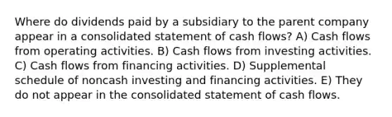 Where do dividends paid by a subsidiary to the parent company appear in a consolidated statement of cash flows? A) Cash flows from operating activities. B) Cash flows from investing activities. C) Cash flows from financing activities. D) Supplemental schedule of noncash investing and financing activities. E) They do not appear in the consolidated statement of cash flows.