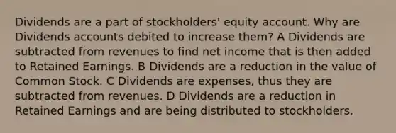 Dividends are a part of stockholders' equity account. Why are Dividends accounts debited to increase them? A Dividends are subtracted from revenues to find net income that is then added to Retained Earnings. B Dividends are a reduction in the value of Common Stock. C Dividends are expenses, thus they are subtracted from revenues. D Dividends are a reduction in Retained Earnings and are being distributed to stockholders.