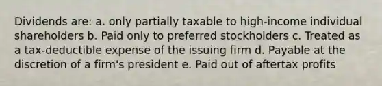 Dividends are: a. only partially taxable to high-income individual shareholders b. Paid only to preferred stockholders c. Treated as a tax-deductible expense of the issuing firm d. Payable at the discretion of a firm's president e. Paid out of aftertax profits