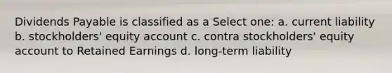 Dividends Payable is classified as a Select one: a. current liability b. stockholders' equity account c. contra stockholders' equity account to Retained Earnings d. long-term liability