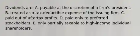 Dividends are: A. payable at the discretion of a firm's president. B. treated as a tax-deductible expense of the issuing firm. C. paid out of aftertax profits. D. paid only to preferred stockholders. E. only partially taxable to high-income individual shareholders.