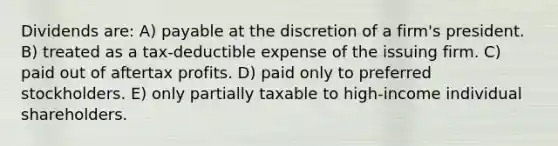 Dividends are: A) payable at the discretion of a firm's president. B) treated as a tax-deductible expense of the issuing firm. C) paid out of aftertax profits. D) paid only to preferred stockholders. E) only partially taxable to high-income individual shareholders.